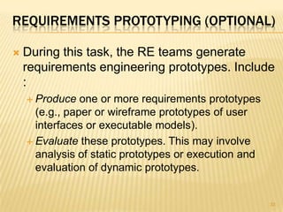 REQUIREMENTS PROTOTYPING (OPTIONAL)
 During this task, the RE teams generate
requirements engineering prototypes. Include
:
 Produce one or more requirements prototypes
(e.g., paper or wireframe prototypes of user
interfaces or executable models).
 Evaluate these prototypes. This may involve
analysis of static prototypes or execution and
evaluation of dynamic prototypes.
33
 