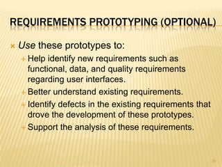 REQUIREMENTS PROTOTYPING (OPTIONAL)
 Use these prototypes to:
 Help identify new requirements such as
functional, data, and quality requirements
regarding user interfaces.
 Better understand existing requirements.
 Identify defects in the existing requirements that
drove the development of these prototypes.
 Support the analysis of these requirements.
34
 