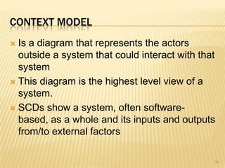 CONTEXT MODEL
 Is a diagram that represents the actors
outside a system that could interact with that
system
 This diagram is the highest level view of a
system.
 SCDs show a system, often software-
based, as a whole and its inputs and outputs
from/to external factors
38
 