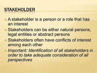 STAKEHOLDER
 A stakeholder is a person or a role that has
an interest
 Stakeholders can be either natural persons,
legal entities or abstract persons
 Stakeholders often have conflicts of interest
among each other
 Important: Identification of all stakeholders in
order to take adequate consideration of all
perspectives
4
 
