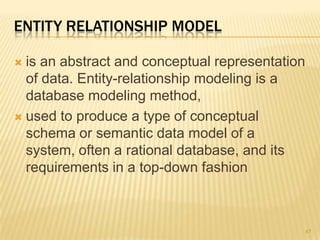 ENTITY RELATIONSHIP MODEL
 is an abstract and conceptual representation
of data. Entity-relationship modeling is a
database modeling method,
 used to produce a type of conceptual
schema or semantic data model of a
system, often a rational database, and its
requirements in a top-down fashion
47
 