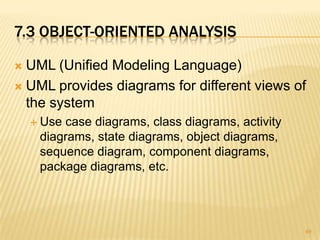 7.3 OBJECT-ORIENTED ANALYSIS
 UML (Unified Modeling Language)
 UML provides diagrams for different views of
the system
 Use case diagrams, class diagrams, activity
diagrams, state diagrams, object diagrams,
sequence diagram, component diagrams,
package diagrams, etc.
49
 