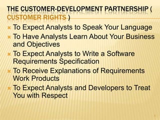 THE CUSTOMER-DEVELOPMENT PARTNERSHIP (
CUSTOMER RIGHTS )
 To Expect Analysts to Speak Your Language
 To Have Analysts Learn About Your Business
and Objectives
 To Expect Analysts to Write a Software
Requirements Specification
 To Receive Explanations of Requirements
Work Products
 To Expect Analysts and Developers to Treat
You with Respect
5
 