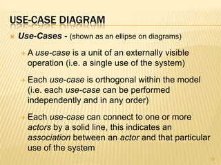 USE-CASE DIAGRAM
 Use-Cases - (shown as an ellipse on diagrams)
 A use-case is a unit of an externally visible
operation (i.e. a single use of the system)
 Each use-case is orthogonal within the model
(i.e. each use-case can be performed
independently and in any order)
 Each use-case can connect to one or more
actors by a solid line, this indicates an
association between an actor and that particular
use of the system
52
 