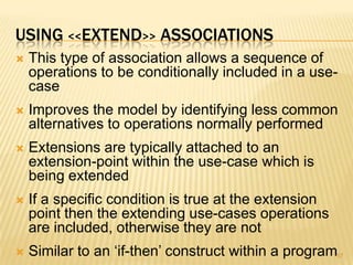 USING <<EXTEND>> ASSOCIATIONS
 This type of association allows a sequence of
operations to be conditionally included in a use-
case
 Improves the model by identifying less common
alternatives to operations normally performed
 Extensions are typically attached to an
extension-point within the use-case which is
being extended
 If a specific condition is true at the extension
point then the extending use-cases operations
are included, otherwise they are not
 Similar to an ‘if-then’ construct within a program57
 
