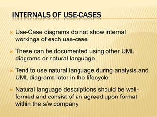 INTERNALS OF USE-CASES
 Use-Case diagrams do not show internal
workings of each use-case
 These can be documented using other UML
diagrams or natural language
 Tend to use natural language during analysis and
UML diagrams later in the lifecycle
 Natural language descriptions should be well-
formed and consist of an agreed upon format
within the s/w company
 