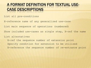 A FORMAT DEFINITION FOR TEXTUAL USE-
CASE DESCRIPTIONS
List all pre-conditions
X-reference name of any generalized use-case
List main sequence of operations (numbered)
Show included use-cases as single step, X-ref the name
List alternatives
X-ref the sequence number of extension point
Specify condition for extension to be utilized
X-reference the sequence number of re-entrance point
 
