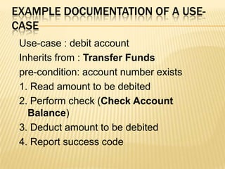 EXAMPLE DOCUMENTATION OF A USE-
CASE
Use-case : debit account
Inherits from : Transfer Funds
pre-condition: account number exists
1. Read amount to be debited
2. Perform check (Check Account
Balance)
3. Deduct amount to be debited
4. Report success code
 