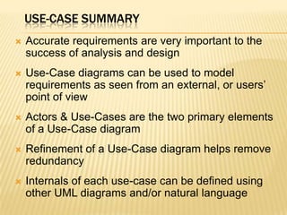 USE-CASE SUMMARY
 Accurate requirements are very important to the
success of analysis and design
 Use-Case diagrams can be used to model
requirements as seen from an external, or users’
point of view
 Actors & Use-Cases are the two primary elements
of a Use-Case diagram
 Refinement of a Use-Case diagram helps remove
redundancy
 Internals of each use-case can be defined using
other UML diagrams and/or natural language
 