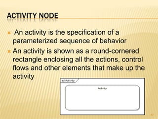 ACTIVITY NODE
 An activity is the specification of a
parameterized sequence of behavior
 An activity is shown as a round-cornered
rectangle enclosing all the actions, control
flows and other elements that make up the
activity
67
 