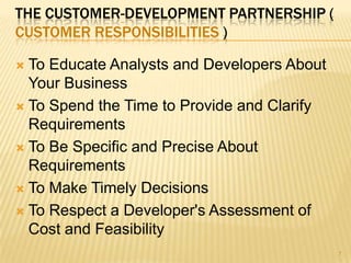 THE CUSTOMER-DEVELOPMENT PARTNERSHIP (
CUSTOMER RESPONSIBILITIES )
 To Educate Analysts and Developers About
Your Business
 To Spend the Time to Provide and Clarify
Requirements
 To Be Specific and Precise About
Requirements
 To Make Timely Decisions
 To Respect a Developer's Assessment of
Cost and Feasibility
7
 