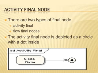 ACTIVITY FINAL NODE
 There are two types of final node
 activity final
 flow final nodes
 The activity final node is depicted as a circle
with a dot inside
72
 