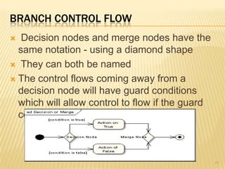 BRANCH CONTROL FLOW
 Decision nodes and merge nodes have the
same notation - using a diamond shape
 They can both be named
 The control flows coming away from a
decision node will have guard conditions
which will allow control to flow if the guard
condition is met
77
 