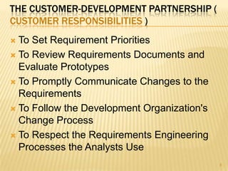 THE CUSTOMER-DEVELOPMENT PARTNERSHIP (
CUSTOMER RESPONSIBILITIES )
 To Set Requirement Priorities
 To Review Requirements Documents and
Evaluate Prototypes
 To Promptly Communicate Changes to the
Requirements
 To Follow the Development Organization's
Change Process
 To Respect the Requirements Engineering
Processes the Analysts Use
8
 
