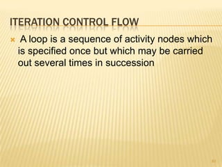 ITERATION CONTROL FLOW
 A loop is a sequence of activity nodes which
is specified once but which may be carried
out several times in succession
83
 