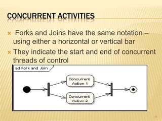 CONCURRENT ACTIVITIES
 Forks and Joins have the same notation –
using either a horizontal or vertical bar
 They indicate the start and end of concurrent
threads of control
84
 