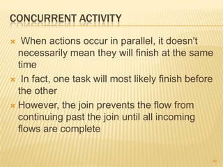 CONCURRENT ACTIVITY
 When actions occur in parallel, it doesn't
necessarily mean they will finish at the same
time
 In fact, one task will most likely finish before
the other
 However, the join prevents the flow from
continuing past the join until all incoming
flows are complete
85
 