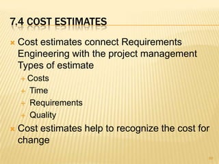 7.4 COST ESTIMATES
 Cost estimates connect Requirements
Engineering with the project management
Types of estimate
 Costs
 Time
 Requirements
 Quality
 Cost estimates help to recognize the cost for
change
89
 