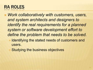 RA ROLES
 Work collaboratively with customers, users,
and system architects and designers to
identify the real requirements for a planned
system or software development effort to
define the problem that needs to be solved.
 Identifying the stated needs of customers and
users.
 Studying the business objectives
9
 