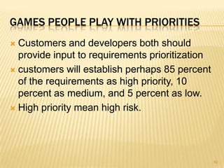 GAMES PEOPLE PLAY WITH PRIORITIES
 Customers and developers both should
provide input to requirements prioritization
 customers will establish perhaps 85 percent
of the requirements as high priority, 10
percent as medium, and 5 percent as low.
 High priority mean high risk.
92
 