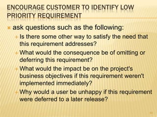ENCOURAGE CUSTOMER TO IDENTIFY LOW
PRIORITY REQUIREMENT
 ask questions such as the following:
 Is there some other way to satisfy the need that
this requirement addresses?
 What would the consequence be of omitting or
deferring this requirement?
 What would the impact be on the project's
business objectives if this requirement weren't
implemented immediately?
 Why would a user be unhappy if this requirement
were deferred to a later release?
93
 