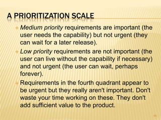 A PRIORITIZATION SCALE
 Medium priority requirements are important (the
user needs the capability) but not urgent (they
can wait for a later release).
 Low priority requirements are not important (the
user can live without the capability if necessary)
and not urgent (the user can wait, perhaps
forever).
 Requirements in the fourth quadrant appear to
be urgent but they really aren't important. Don't
waste your time working on these. They don't
add sufficient value to the product.
95
 