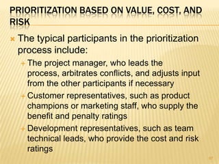 PRIORITIZATION BASED ON VALUE, COST, AND
RISK
 The typical participants in the prioritization
process include:
 The project manager, who leads the
process, arbitrates conflicts, and adjusts input
from the other participants if necessary
 Customer representatives, such as product
champions or marketing staff, who supply the
benefit and penalty ratings
 Development representatives, such as team
technical leads, who provide the cost and risk
ratings
97
 