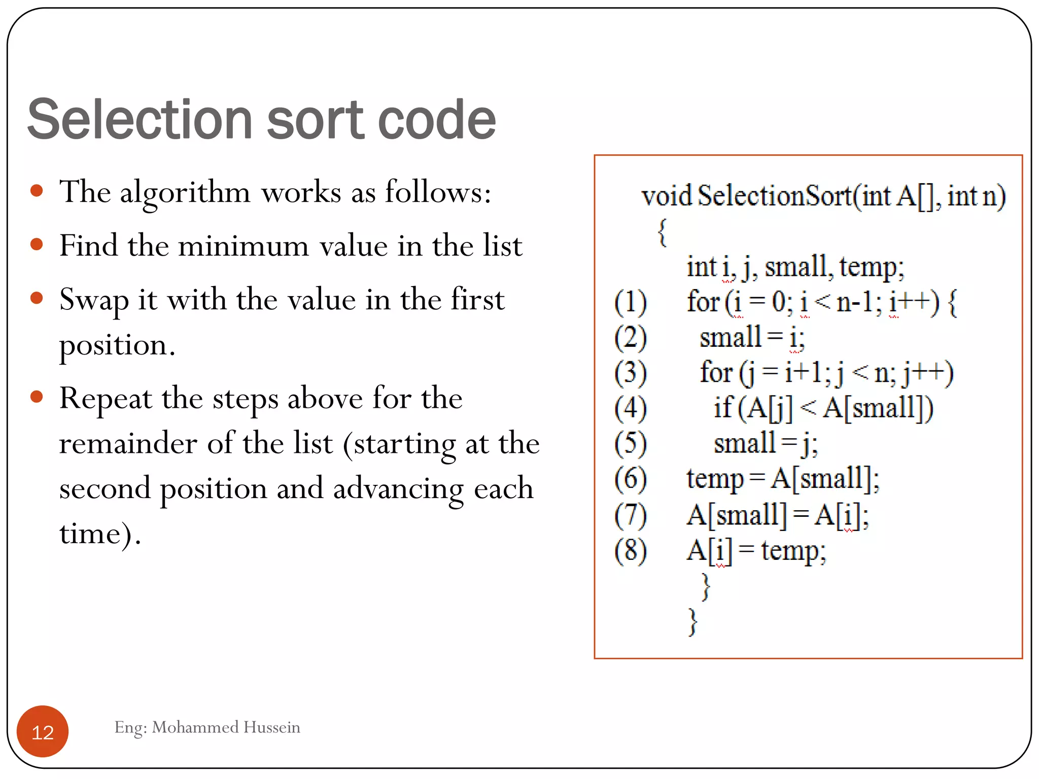 Selection sort code
 The algorithm works as follows:
 Find the minimum value in the list
 Swap it with the value in the first
position.
 Repeat the steps above for the
remainder of the list (starting at the
second position and advancing each
time).
12 Eng: Mohammed Hussein
 