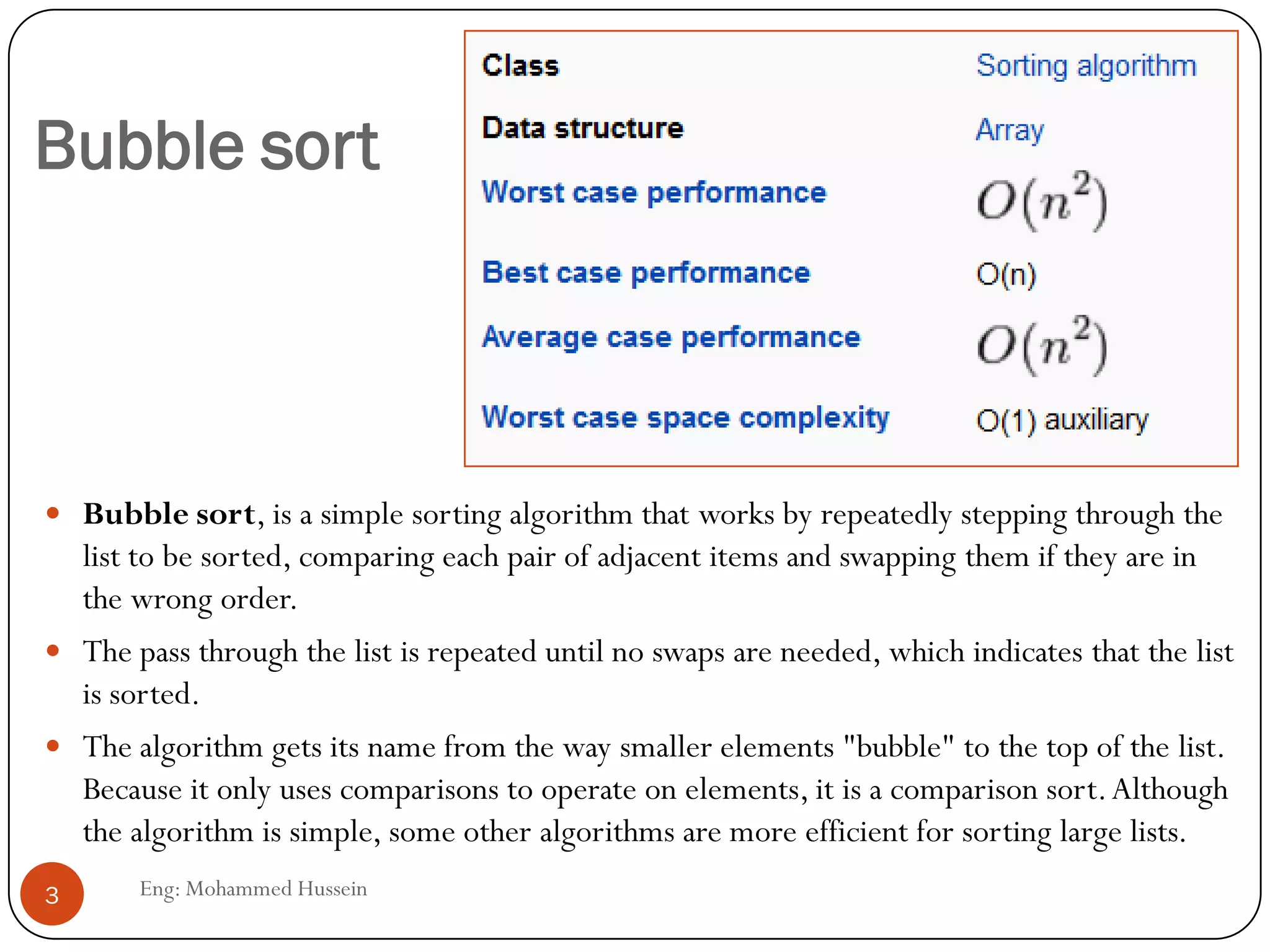 Bubble sort
 Bubble sort, is a simple sorting algorithm that works by repeatedly stepping through the
list to be sorted, comparing each pair of adjacent items and swapping them if they are in
the wrong order.
 The pass through the list is repeated until no swaps are needed, which indicates that the list
is sorted.
 The algorithm gets its name from the way smaller elements "bubble" to the top of the list.
Because it only uses comparisons to operate on elements, it is a comparison sort.Although
the algorithm is simple, some other algorithms are more efficient for sorting large lists.
3 Eng: Mohammed Hussein
 