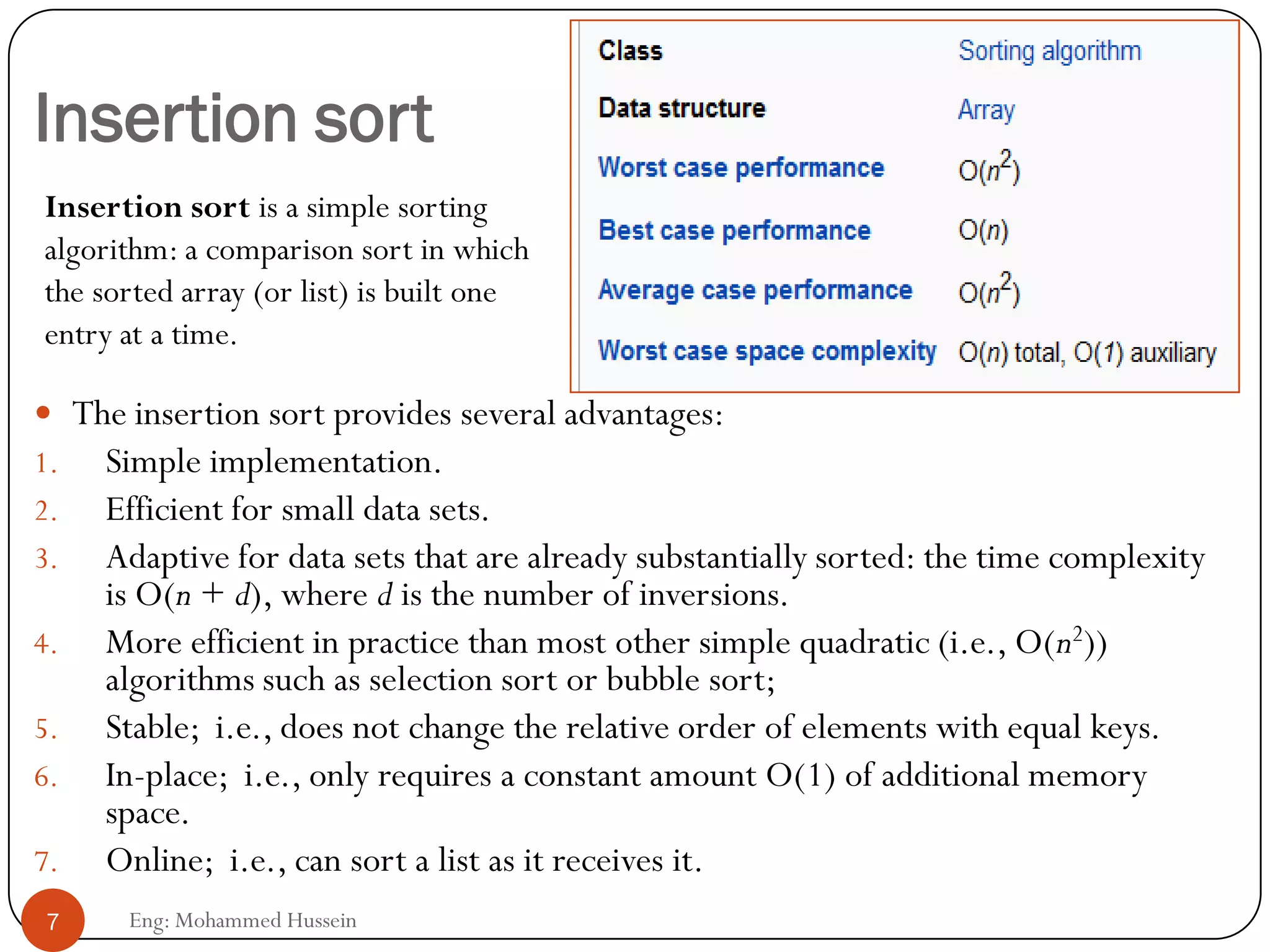 Insertion sort
 The insertion sort provides several advantages:
1. Simple implementation.
2. Efficient for small data sets.
3. Adaptive for data sets that are already substantially sorted: the time complexity
is O(n + d), where d is the number of inversions.
4. More efficient in practice than most other simple quadratic (i.e., O(n2))
algorithms such as selection sort or bubble sort;
5. Stable; i.e., does not change the relative order of elements with equal keys.
6. In-place; i.e., only requires a constant amount O(1) of additional memory
space.
7. Online; i.e., can sort a list as it receives it.
7 Eng: Mohammed Hussein
Insertion sort is a simple sorting
algorithm: a comparison sort in which
the sorted array (or list) is built one
entry at a time.
 