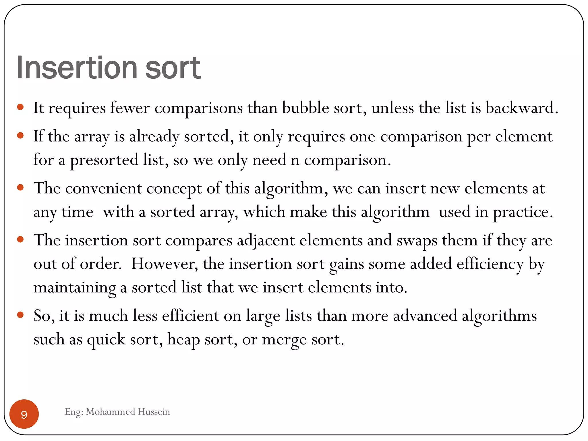 Insertion sort
 It requires fewer comparisons than bubble sort, unless the list is backward.
 If the array is already sorted, it only requires one comparison per element
for a presorted list, so we only need n comparison.
 The convenient concept of this algorithm, we can insert new elements at
any time with a sorted array, which make this algorithm used in practice.
 The insertion sort compares adjacent elements and swaps them if they are
out of order. However, the insertion sort gains some added efficiency by
maintaining a sorted list that we insert elements into.
 So, it is much less efficient on large lists than more advanced algorithms
such as quick sort, heap sort, or merge sort.
9 Eng: Mohammed Hussein
 