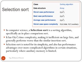 Selection sort
 In computer science, a Selection sort is a sorting algorithm,
specifically an in-place comparison sort.
 It has O(n2) time complexity, making it inefficient on large lists, and
generally performs worse than the similar insertion sort.
 Selection sort is noted for its simplicity, and also has performance
advantages over more complicated algorithms in certain situations,
particularly where auxiliary memory is limited.
11 Eng: Mohammed Hussein
 