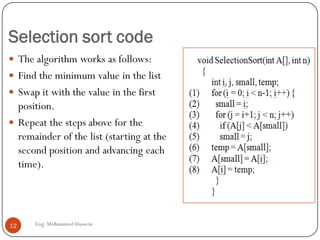 Selection sort code
 The algorithm works as follows:
 Find the minimum value in the list
 Swap it with the value in the first
position.
 Repeat the steps above for the
remainder of the list (starting at the
second position and advancing each
time).
12 Eng: Mohammed Hussein
 