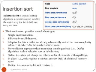 Insertion sort
 The insertion sort provides several advantages:
1. Simple implementation.
2. Efficient for small data sets.
3. Adaptive for data sets that are already substantially sorted: the time complexity
is O(n + d), where d is the number of inversions.
4. More efficient in practice than most other simple quadratic (i.e., O(n2))
algorithms such as selection sort or bubble sort;
5. Stable; i.e., does not change the relative order of elements with equal keys.
6. In-place; i.e., only requires a constant amount O(1) of additional memory
space.
7. Online; i.e., can sort a list as it receives it.
7 Eng: Mohammed Hussein
Insertion sort is a simple sorting
algorithm: a comparison sort in which
the sorted array (or list) is built one
entry at a time.
 