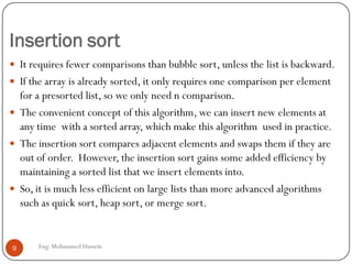 Insertion sort
 It requires fewer comparisons than bubble sort, unless the list is backward.
 If the array is already sorted, it only requires one comparison per element
for a presorted list, so we only need n comparison.
 The convenient concept of this algorithm, we can insert new elements at
any time with a sorted array, which make this algorithm used in practice.
 The insertion sort compares adjacent elements and swaps them if they are
out of order. However, the insertion sort gains some added efficiency by
maintaining a sorted list that we insert elements into.
 So, it is much less efficient on large lists than more advanced algorithms
such as quick sort, heap sort, or merge sort.
9 Eng: Mohammed Hussein
 
