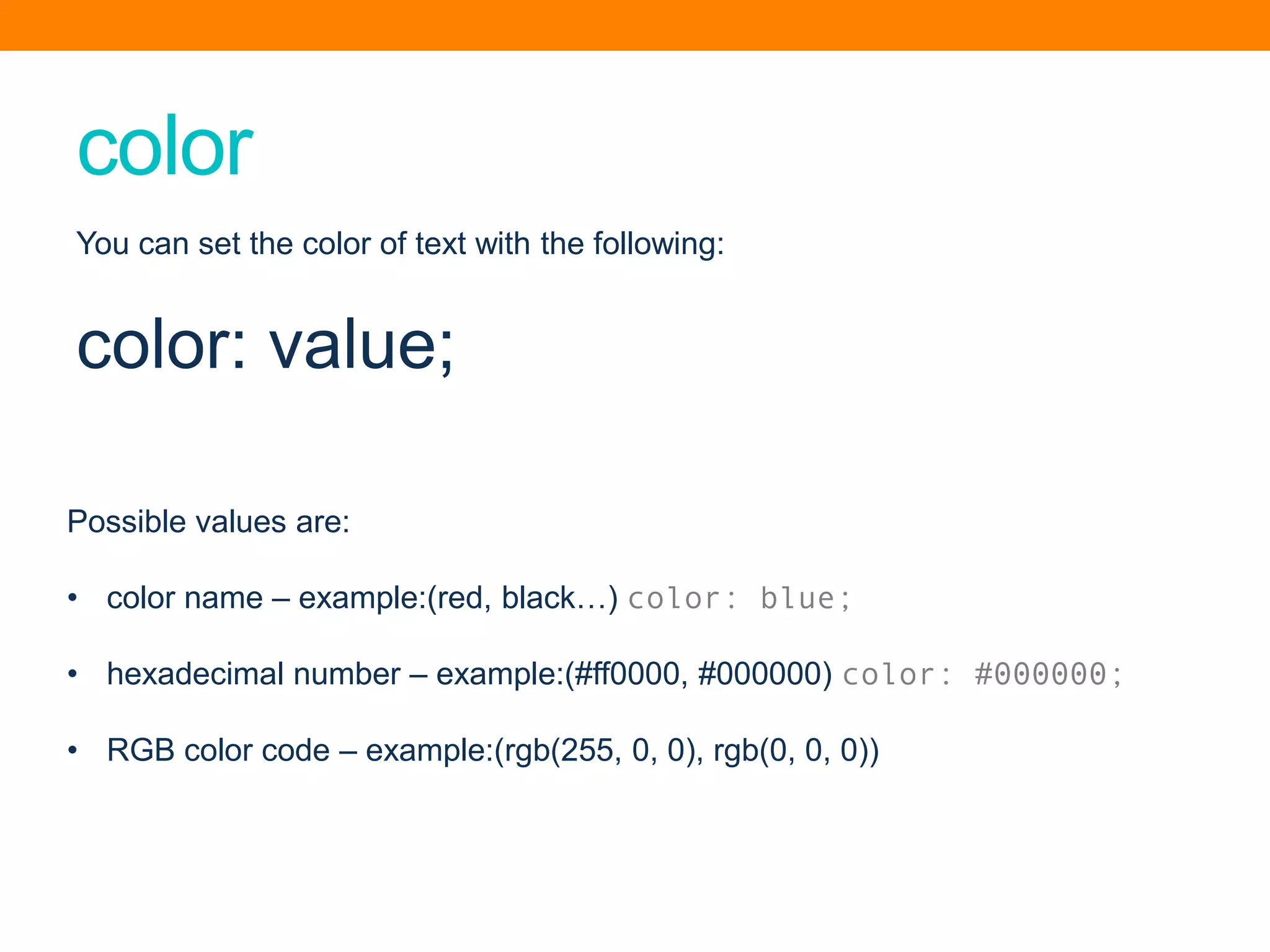 color
Possible values are:
• color name – example:(red, black…) color: blue;
• hexadecimal number – example:(#ff0000, #000000) color: #000000;
• RGB color code – example:(rgb(255, 0, 0), rgb(0, 0, 0))
You can set the color of text with the following:
color: value;
 