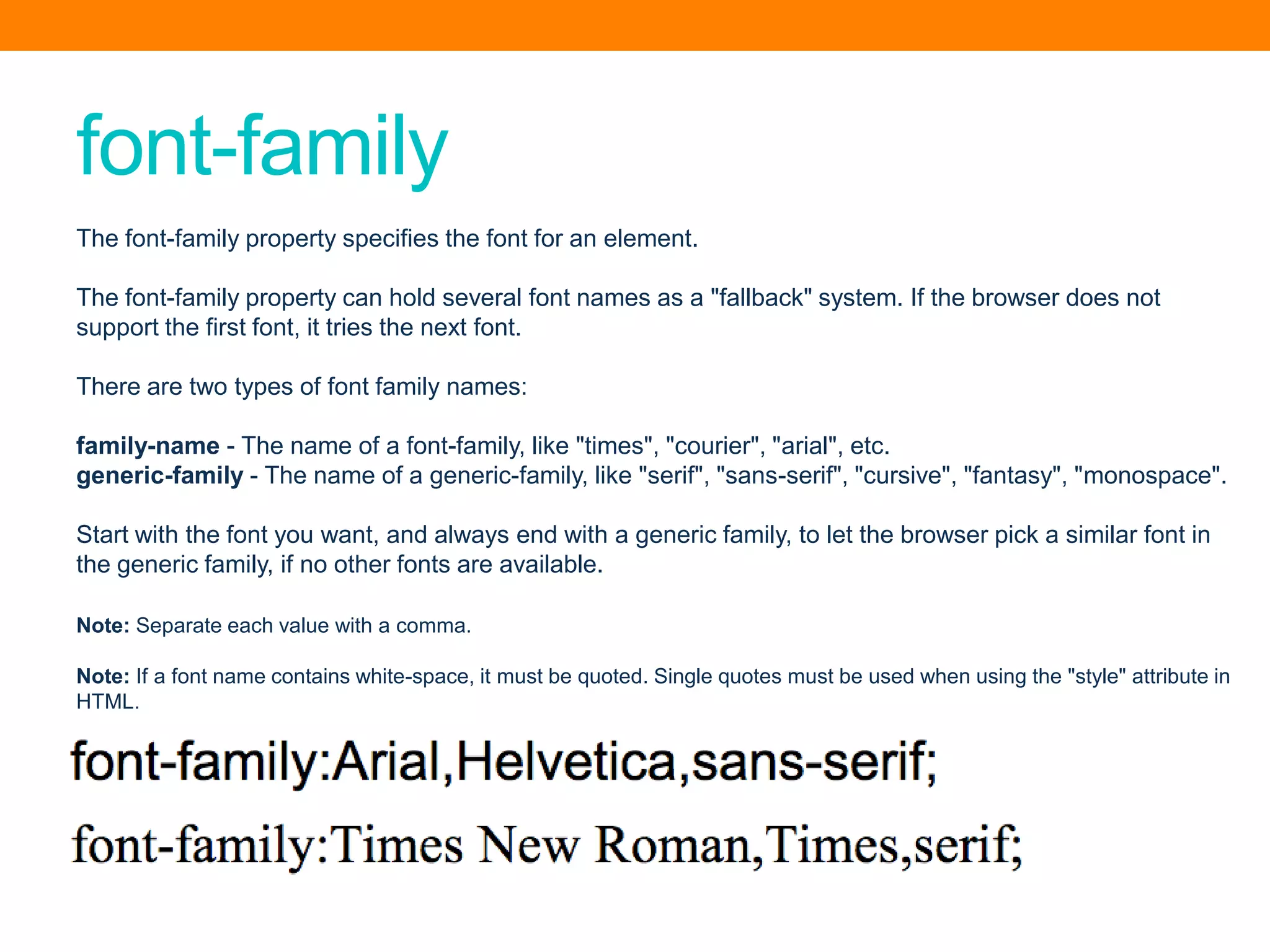 font-family
The font-family property specifies the font for an element.
The font-family property can hold several font names as a "fallback" system. If the browser does not
support the first font, it tries the next font.
There are two types of font family names:
family-name - The name of a font-family, like "times", "courier", "arial", etc.
generic-family - The name of a generic-family, like "serif", "sans-serif", "cursive", "fantasy", "monospace".
Start with the font you want, and always end with a generic family, to let the browser pick a similar font in
the generic family, if no other fonts are available.
Note: Separate each value with a comma.
Note: If a font name contains white-space, it must be quoted. Single quotes must be used when using the "style" attribute in
HTML.
 