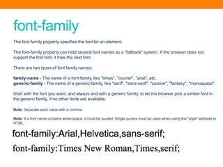 font-family
The font-family property specifies the font for an element.
The font-family property can hold several font names as a "fallback" system. If the browser does not
support the first font, it tries the next font.
There are two types of font family names:
family-name - The name of a font-family, like "times", "courier", "arial", etc.
generic-family - The name of a generic-family, like "serif", "sans-serif", "cursive", "fantasy", "monospace".
Start with the font you want, and always end with a generic family, to let the browser pick a similar font in
the generic family, if no other fonts are available.
Note: Separate each value with a comma.
Note: If a font name contains white-space, it must be quoted. Single quotes must be used when using the "style" attribute in
HTML.
 