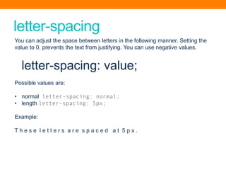 letter-spacing
You can adjust the space between letters in the following manner. Setting the
value to 0, prevents the text from justifying. You can use negative values.
letter-spacing: value;
Possible values are:
• normal letter-spacing: normal;
• length letter-spacing: 5px;
Example:
T h e s e l e t t e r s a r e s p a c e d a t 5 p x .
 