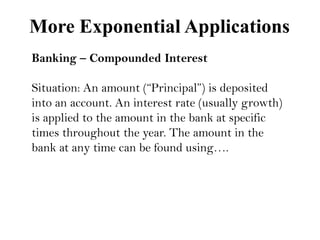 More Exponential Applications
Banking – Compounded Interest

Situation: An amount (“Principal”) is deposited
into an account. An interest rate (usually growth)
is applied to the amount in the bank at specific
times throughout the year. The amount in the
bank at any time can be found using….

 