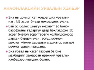  Энэ

нь цочмог хэт мэдрэгших урвалын
нэг, IgE эсрэг биеэр нөхцөлдөж үүснэ.
 Бай эс болох шингүү мөхлөгт эс болон
базофилны гадаргуу дээр бэхлэгдсэн IgE
эсрэг биетэй эсрэгтөрөгч холбогдсоноор
дархан бүрдэл үүсч, эсүүд цочирч
мөхлөггүйжин харшлын медиатор ялгарч
цочмог урвал явагдана.
 Энэ урвал нь хэсэг газрын ба бие
махбодийг хамарсан ерөнхий урвалын
хэлбэрээр явагдаж болно.

 