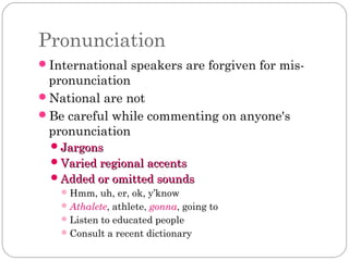 Pronunciation
International speakers are forgiven for mis-

pronunciation
National are not
Be careful while commenting ...