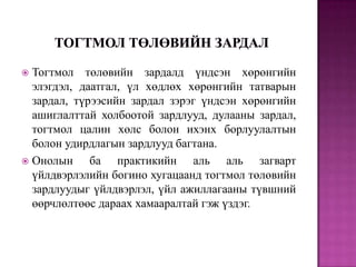 Тогтмол төлөвийн зардалд үндсэн хөрөнгийн
элэгдэл, даатгал, үл хөдлөх хөрөнгийн татварын
зардал, түрээсийн зардал зэрэг үндсэн хөрөнгийн
ашиглалттай холбоотой зардлууд, дулааны зардал,
тогтмол цалин хөлс болон ихэнх борлуулалтын
болон удирдлагын зардлууд багтана.
 Онолын
ба практикийн аль аль загварт
үйлдвэрлэлийн богино хугацаанд тогтмол төлөвийн
зардлуудыг үйлдвэрлэл, үйл ажиллагааны түвшний
өөрчлөлтөөс дараах хамааралтай гэж үздэг.


 