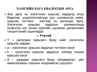 Энэ арга нь хэсэгчлэн хувьсах зардалд илүү
бодитой, үндэслэлтэйгээр дүн шинжилгээ хийж,
хувьсах тогтмол
хэсгээр нь ангилдаг арга.
Хэсэгчлэн
хувьсах
зардлын
шинжилгээнд
ихэвчлэн нэг хүчин зүйлийн шугаман регрессийн
тэгшитгэлийг ашигладаг.
 Y=а+вX
 Y – дагалдан хувьсагч буюу нийт хэсэгчлэн
хувьсах зардал
 a – хэсэгчлэн хувьсах зардлын тогтмол хэсэг
 b – хэсэгчлэн хувьсах зардлын нэгжид ногдох
хувьсах хэсэг
 X – удирдан хувьсагч буюу үйлдвэрлэл, үйл
ажиллагааны түвшинг илэрхийлэх үзүүлэлт


 