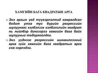 Энэ аргын үед түүвэрлэлтэд хамрагдсан
бодит утга тус бүрийн регрессийн
шулуунаас хэлбэлзэх хэлбэлзлийн квадрат
нь нийлбэр дүнгээрээ хамгийн бага байх
шулууныг тодорхойлдог.
 Энэ үүднээс регрессийн шинжилгээний
арга зүйг хамгийн бага квадратын арга
гэж нэрлэдэг.


 