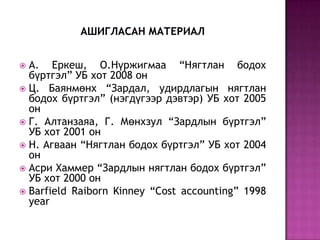 А. Еркеш, О.Нүржигмаа “Нягтлан бодох
бүртгэл” УБ хот 2008 он
 Ц. Баянмөнх “Зардал, удирдлагын нягтлан
бодох бүртгэл” (нэгдүгээр дэвтэр) УБ хот 2005
он
 Г. Алтанзаяа, Г. Мөнхзул “Зардлын бүртгэл”
УБ хот 2001 он
 Н. Агваан “Нягтлан бодох бүртгэл” УБ хот 2004
он
 Асри Хаммер “Зардлын нягтлан бодох бүртгэл”
УБ хот 2000 он
 Barfield Raiborn Kinney “Cost accounting” 1998
year


 