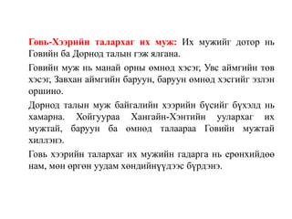 Говь-Хээрийн талархаг их муж: Их мужийг дотор нь
Говийн ба Дорнод талын гэж ялгана.
Говийн муж нь манай орны өмнөд хэсэг, Увс аймгийн төв
хэсэг, Завхан аймгийн баруун, баруун өмнөд хэсгийг эзлэн
оршино.
Дорнод талын муж байгалийн хээрийн бүсийг бүхэлд нь
хамарна. Хойгуураа Хангайн-Хэнтийн уулархаг их
мужтай, баруун ба өмнөд талаараа Говийн мужтай
хиллэнэ.
Говь хээрийн талархаг их мужийн гадарга нь ерөнхийдөө
нам, мөн өргөн уудам хөндийнүүдээс бүрдэнэ.

 