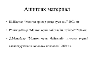 Ашиглах материал
• Ш.Шагдар “Монгол орноор аялах зуун зам” 2003 он
• Р.Чимэд-Очир “Монгол орны байгалийн бүсчлэл” 2004 он
• Д.Мэндбаяр “Монгол орны байгалийн мужлал түүний
аялал жуулчлалд нөлөөлөх нөлөөлөл” 2007 он

 