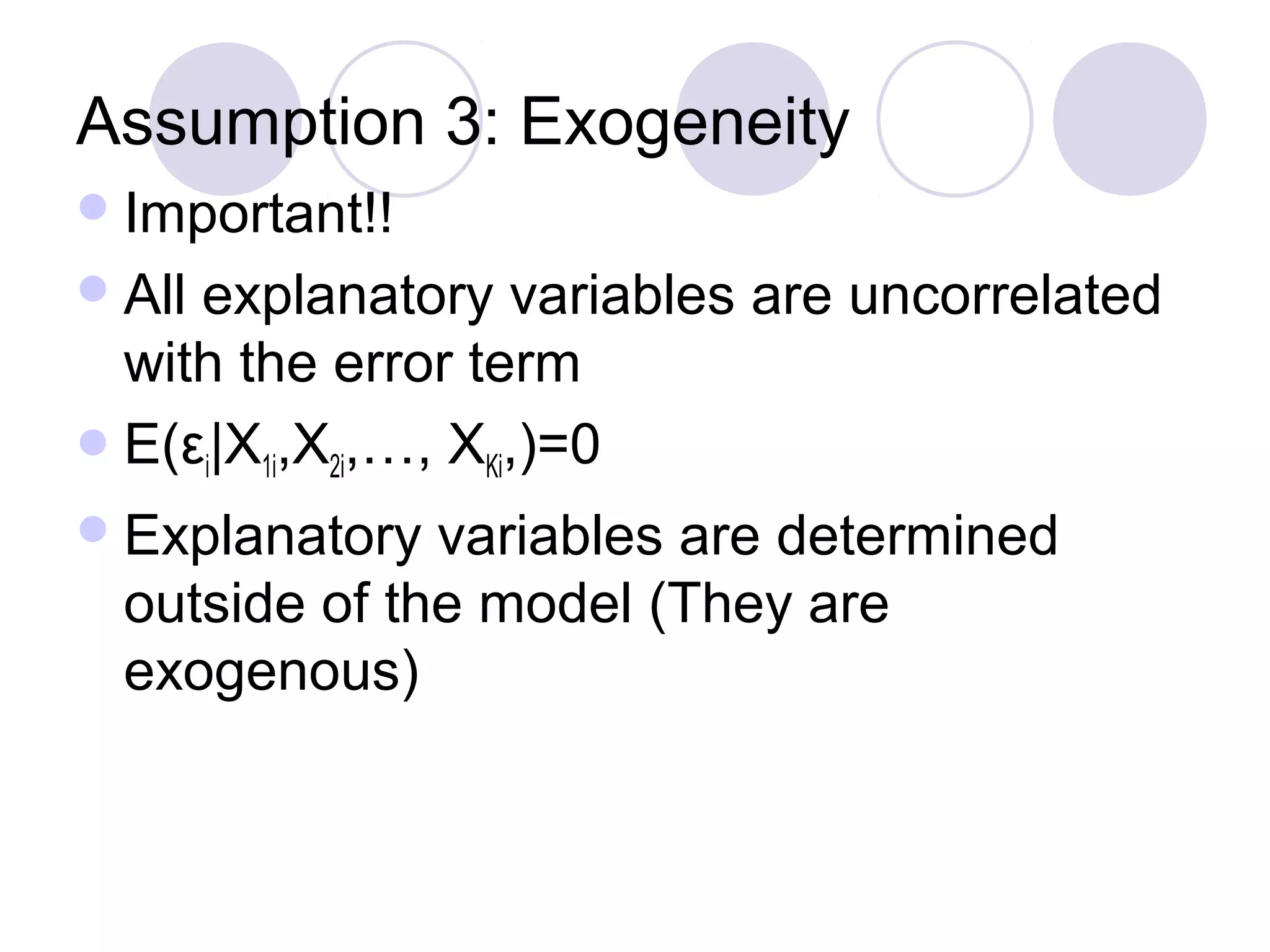 Assumption 3: Exogeneity
 Important!!
 All

explanatory variables are uncorrelated
with the error term
 E(εi|X1i,X2i,…, XKi,)=0
 Explanatory

variables are determined
outside of the model (They are
exogenous)

 
