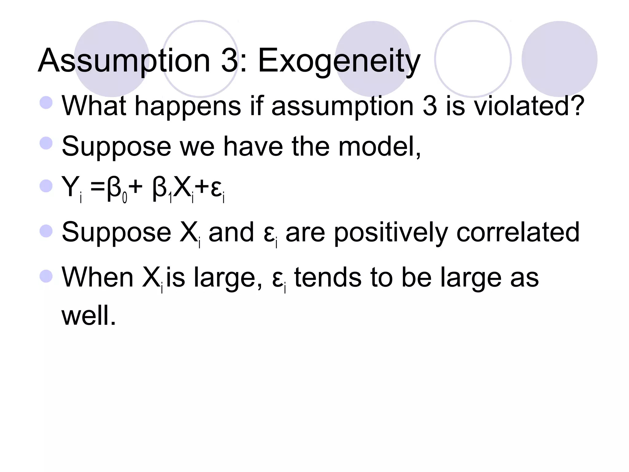 Assumption 3: Exogeneity
 What

happens if assumption 3 is violated?
 Suppose we have the model,
 Yi =β0+ β1Xi+εi
 Suppose
 When

well.

Xi and εi are positively correlated

Xi is large, εi tends to be large as

 